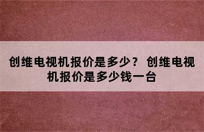 创维电视机报价是多少？ 创维电视机报价是多少钱一台